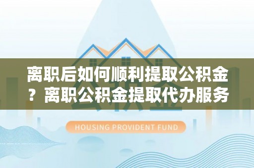绥滨离职后如何顺利提取公积金？离职公积金提取代办服务帮你搞定！